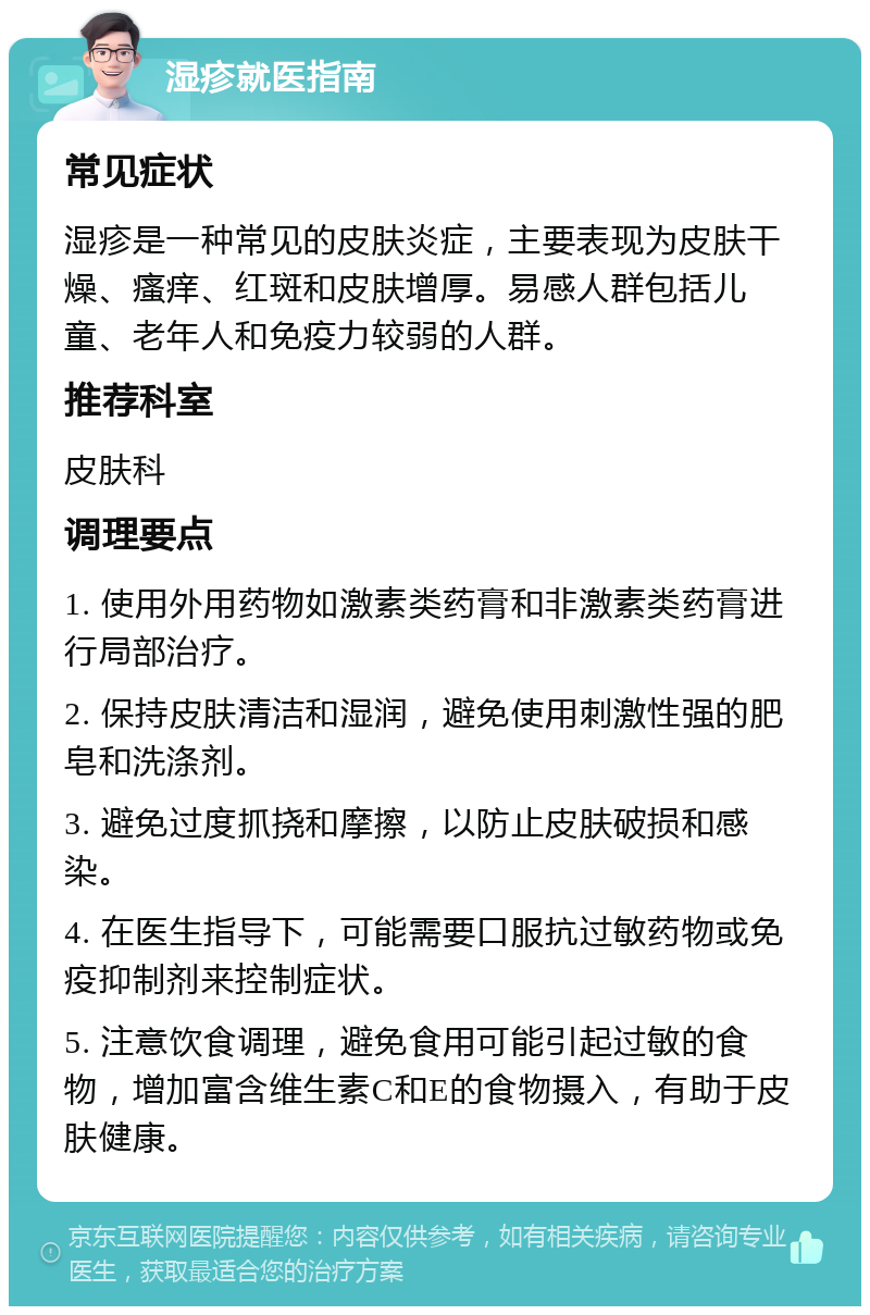 湿疹就医指南 常见症状 湿疹是一种常见的皮肤炎症，主要表现为皮肤干燥、瘙痒、红斑和皮肤增厚。易感人群包括儿童、老年人和免疫力较弱的人群。 推荐科室 皮肤科 调理要点 1. 使用外用药物如激素类药膏和非激素类药膏进行局部治疗。 2. 保持皮肤清洁和湿润，避免使用刺激性强的肥皂和洗涤剂。 3. 避免过度抓挠和摩擦，以防止皮肤破损和感染。 4. 在医生指导下，可能需要口服抗过敏药物或免疫抑制剂来控制症状。 5. 注意饮食调理，避免食用可能引起过敏的食物，增加富含维生素C和E的食物摄入，有助于皮肤健康。