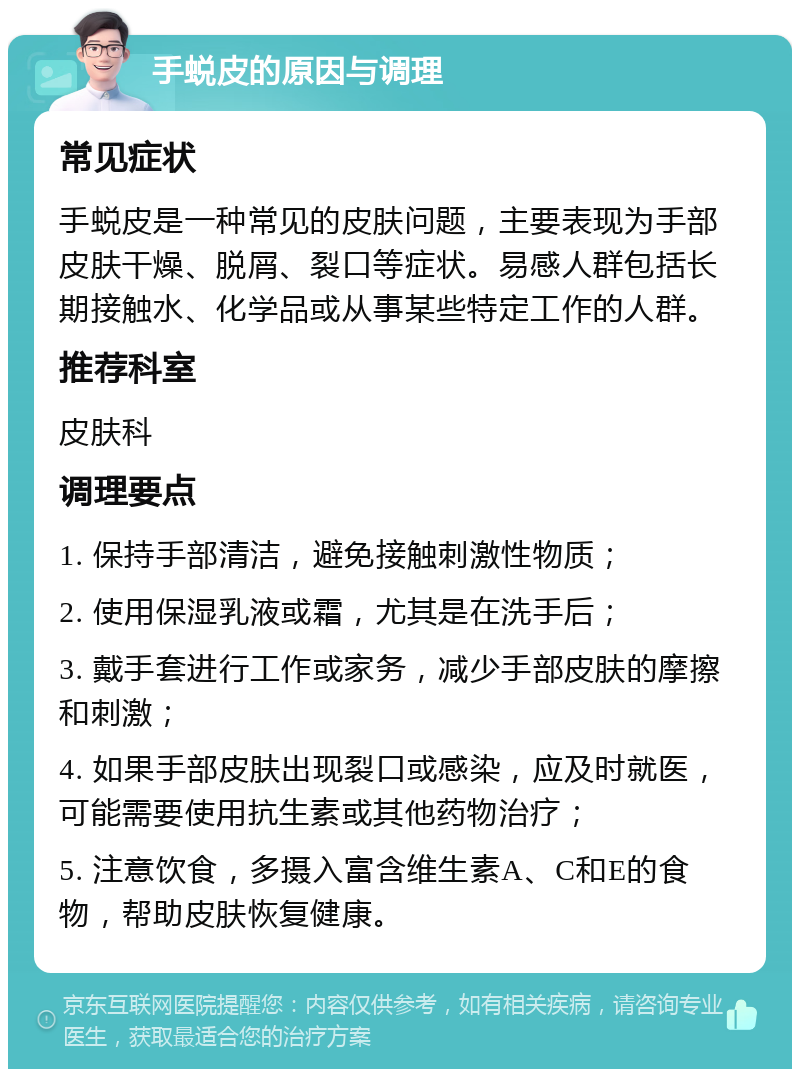 手蜕皮的原因与调理 常见症状 手蜕皮是一种常见的皮肤问题，主要表现为手部皮肤干燥、脱屑、裂口等症状。易感人群包括长期接触水、化学品或从事某些特定工作的人群。 推荐科室 皮肤科 调理要点 1. 保持手部清洁，避免接触刺激性物质； 2. 使用保湿乳液或霜，尤其是在洗手后； 3. 戴手套进行工作或家务，减少手部皮肤的摩擦和刺激； 4. 如果手部皮肤出现裂口或感染，应及时就医，可能需要使用抗生素或其他药物治疗； 5. 注意饮食，多摄入富含维生素A、C和E的食物，帮助皮肤恢复健康。