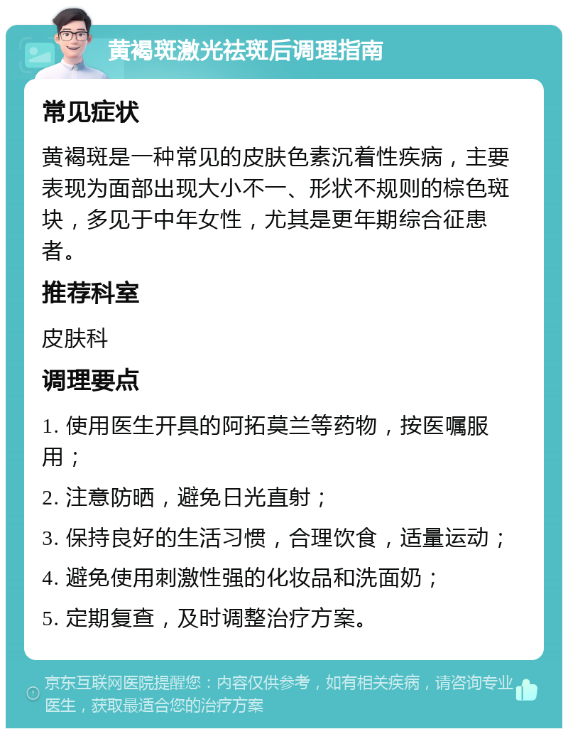 黄褐斑激光祛斑后调理指南 常见症状 黄褐斑是一种常见的皮肤色素沉着性疾病，主要表现为面部出现大小不一、形状不规则的棕色斑块，多见于中年女性，尤其是更年期综合征患者。 推荐科室 皮肤科 调理要点 1. 使用医生开具的阿拓莫兰等药物，按医嘱服用； 2. 注意防晒，避免日光直射； 3. 保持良好的生活习惯，合理饮食，适量运动； 4. 避免使用刺激性强的化妆品和洗面奶； 5. 定期复查，及时调整治疗方案。