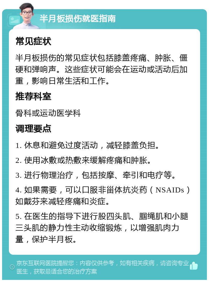 半月板损伤就医指南 常见症状 半月板损伤的常见症状包括膝盖疼痛、肿胀、僵硬和弹响声。这些症状可能会在运动或活动后加重，影响日常生活和工作。 推荐科室 骨科或运动医学科 调理要点 1. 休息和避免过度活动，减轻膝盖负担。 2. 使用冰敷或热敷来缓解疼痛和肿胀。 3. 进行物理治疗，包括按摩、牵引和电疗等。 4. 如果需要，可以口服非甾体抗炎药（NSAIDs）如戴芬来减轻疼痛和炎症。 5. 在医生的指导下进行股四头肌、腘绳肌和小腿三头肌的静力性主动收缩锻炼，以增强肌肉力量，保护半月板。