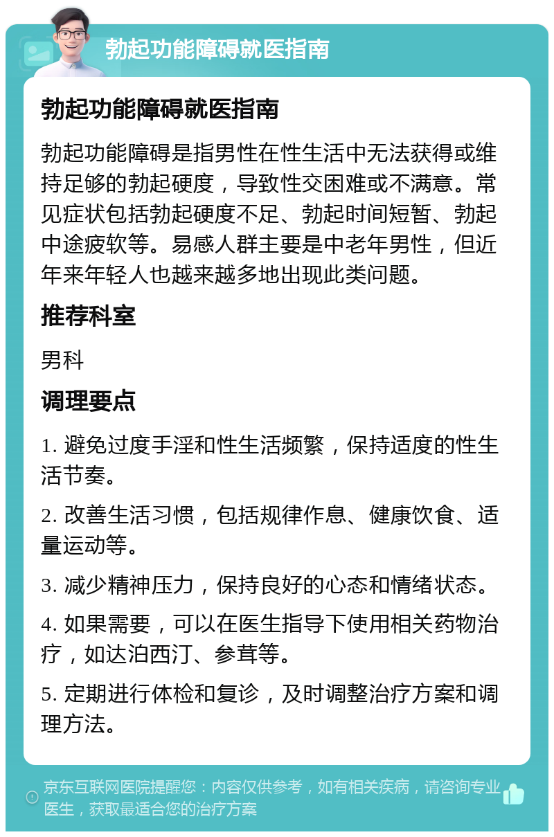 勃起功能障碍就医指南 勃起功能障碍就医指南 勃起功能障碍是指男性在性生活中无法获得或维持足够的勃起硬度，导致性交困难或不满意。常见症状包括勃起硬度不足、勃起时间短暂、勃起中途疲软等。易感人群主要是中老年男性，但近年来年轻人也越来越多地出现此类问题。 推荐科室 男科 调理要点 1. 避免过度手淫和性生活频繁，保持适度的性生活节奏。 2. 改善生活习惯，包括规律作息、健康饮食、适量运动等。 3. 减少精神压力，保持良好的心态和情绪状态。 4. 如果需要，可以在医生指导下使用相关药物治疗，如达泊西汀、参茸等。 5. 定期进行体检和复诊，及时调整治疗方案和调理方法。