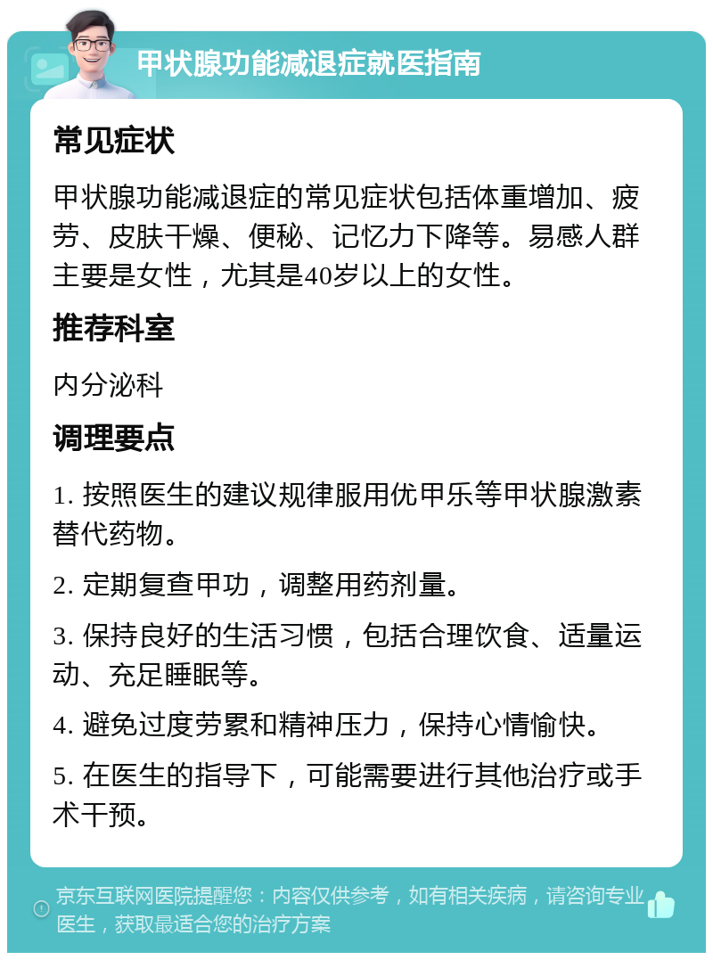 甲状腺功能减退症就医指南 常见症状 甲状腺功能减退症的常见症状包括体重增加、疲劳、皮肤干燥、便秘、记忆力下降等。易感人群主要是女性，尤其是40岁以上的女性。 推荐科室 内分泌科 调理要点 1. 按照医生的建议规律服用优甲乐等甲状腺激素替代药物。 2. 定期复查甲功，调整用药剂量。 3. 保持良好的生活习惯，包括合理饮食、适量运动、充足睡眠等。 4. 避免过度劳累和精神压力，保持心情愉快。 5. 在医生的指导下，可能需要进行其他治疗或手术干预。