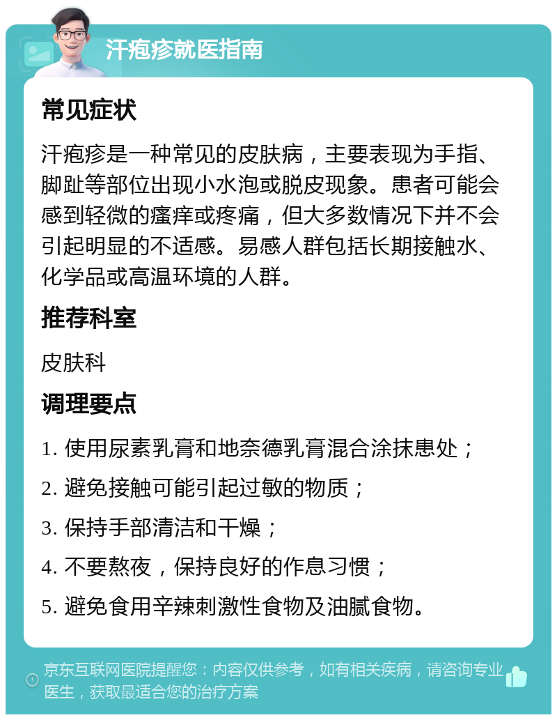 汗疱疹就医指南 常见症状 汗疱疹是一种常见的皮肤病，主要表现为手指、脚趾等部位出现小水泡或脱皮现象。患者可能会感到轻微的瘙痒或疼痛，但大多数情况下并不会引起明显的不适感。易感人群包括长期接触水、化学品或高温环境的人群。 推荐科室 皮肤科 调理要点 1. 使用尿素乳膏和地奈德乳膏混合涂抹患处； 2. 避免接触可能引起过敏的物质； 3. 保持手部清洁和干燥； 4. 不要熬夜，保持良好的作息习惯； 5. 避免食用辛辣刺激性食物及油腻食物。