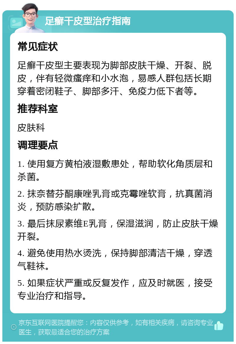 足癣干皮型治疗指南 常见症状 足癣干皮型主要表现为脚部皮肤干燥、开裂、脱皮，伴有轻微瘙痒和小水泡，易感人群包括长期穿着密闭鞋子、脚部多汗、免疫力低下者等。 推荐科室 皮肤科 调理要点 1. 使用复方黄柏液湿敷患处，帮助软化角质层和杀菌。 2. 抹奈替芬酮康唑乳膏或克霉唑软膏，抗真菌消炎，预防感染扩散。 3. 最后抹尿素维E乳膏，保湿滋润，防止皮肤干燥开裂。 4. 避免使用热水烫洗，保持脚部清洁干燥，穿透气鞋袜。 5. 如果症状严重或反复发作，应及时就医，接受专业治疗和指导。