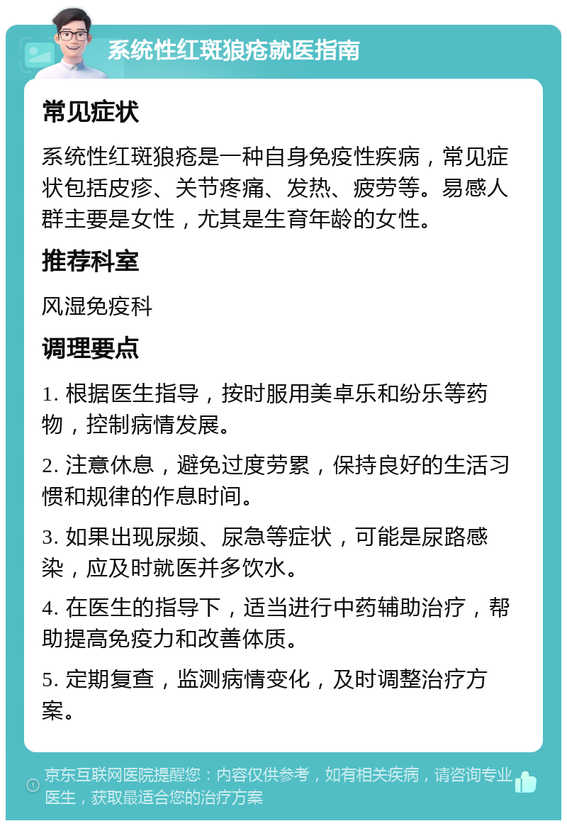 系统性红斑狼疮就医指南 常见症状 系统性红斑狼疮是一种自身免疫性疾病，常见症状包括皮疹、关节疼痛、发热、疲劳等。易感人群主要是女性，尤其是生育年龄的女性。 推荐科室 风湿免疫科 调理要点 1. 根据医生指导，按时服用美卓乐和纷乐等药物，控制病情发展。 2. 注意休息，避免过度劳累，保持良好的生活习惯和规律的作息时间。 3. 如果出现尿频、尿急等症状，可能是尿路感染，应及时就医并多饮水。 4. 在医生的指导下，适当进行中药辅助治疗，帮助提高免疫力和改善体质。 5. 定期复查，监测病情变化，及时调整治疗方案。