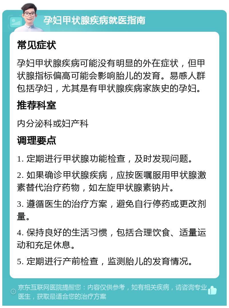 孕妇甲状腺疾病就医指南 常见症状 孕妇甲状腺疾病可能没有明显的外在症状，但甲状腺指标偏高可能会影响胎儿的发育。易感人群包括孕妇，尤其是有甲状腺疾病家族史的孕妇。 推荐科室 内分泌科或妇产科 调理要点 1. 定期进行甲状腺功能检查，及时发现问题。 2. 如果确诊甲状腺疾病，应按医嘱服用甲状腺激素替代治疗药物，如左旋甲状腺素钠片。 3. 遵循医生的治疗方案，避免自行停药或更改剂量。 4. 保持良好的生活习惯，包括合理饮食、适量运动和充足休息。 5. 定期进行产前检查，监测胎儿的发育情况。