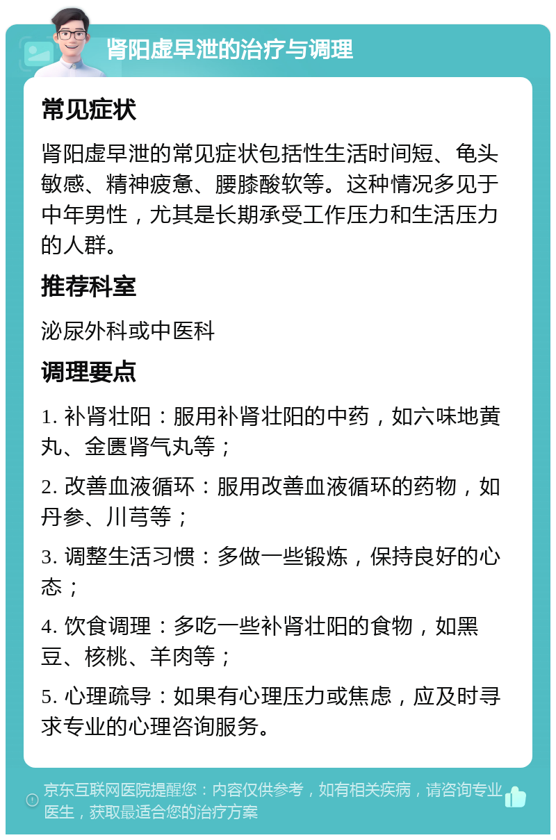 肾阳虚早泄的治疗与调理 常见症状 肾阳虚早泄的常见症状包括性生活时间短、龟头敏感、精神疲惫、腰膝酸软等。这种情况多见于中年男性，尤其是长期承受工作压力和生活压力的人群。 推荐科室 泌尿外科或中医科 调理要点 1. 补肾壮阳：服用补肾壮阳的中药，如六味地黄丸、金匮肾气丸等； 2. 改善血液循环：服用改善血液循环的药物，如丹参、川芎等； 3. 调整生活习惯：多做一些锻炼，保持良好的心态； 4. 饮食调理：多吃一些补肾壮阳的食物，如黑豆、核桃、羊肉等； 5. 心理疏导：如果有心理压力或焦虑，应及时寻求专业的心理咨询服务。