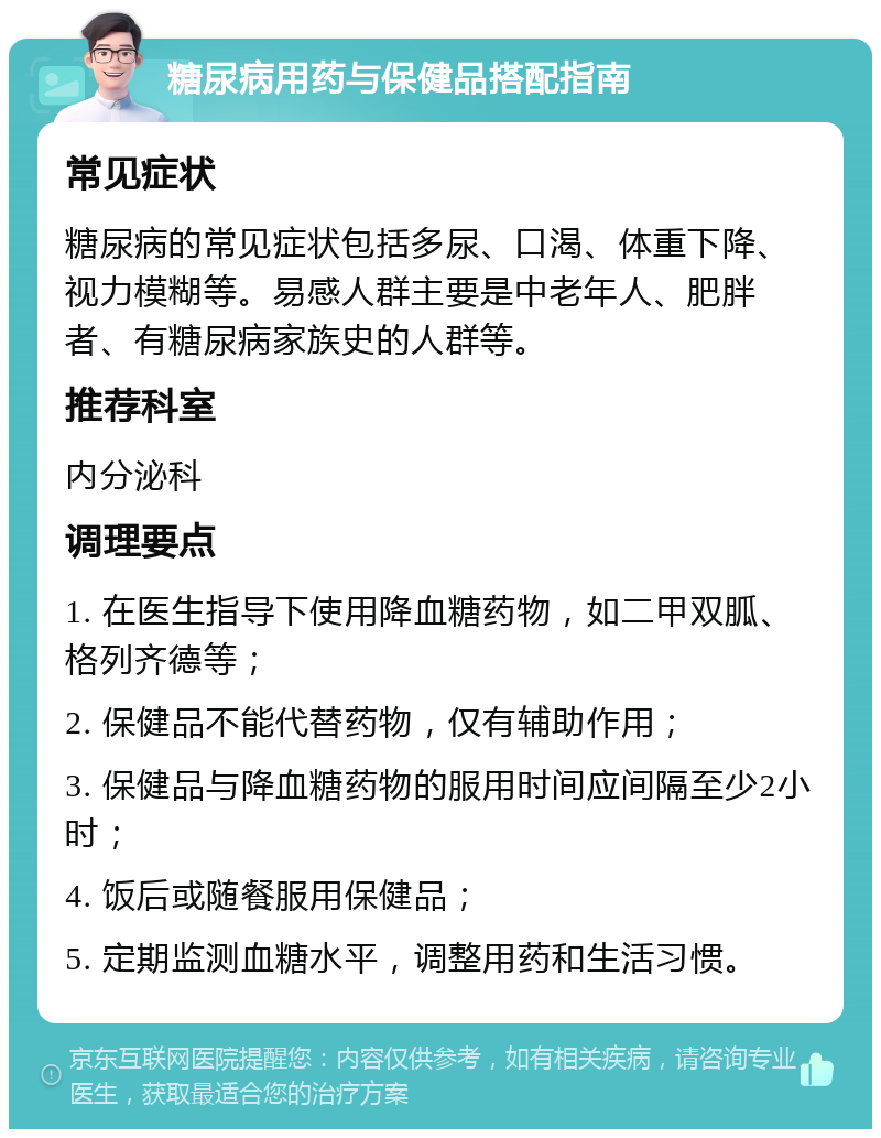 糖尿病用药与保健品搭配指南 常见症状 糖尿病的常见症状包括多尿、口渴、体重下降、视力模糊等。易感人群主要是中老年人、肥胖者、有糖尿病家族史的人群等。 推荐科室 内分泌科 调理要点 1. 在医生指导下使用降血糖药物，如二甲双胍、格列齐德等； 2. 保健品不能代替药物，仅有辅助作用； 3. 保健品与降血糖药物的服用时间应间隔至少2小时； 4. 饭后或随餐服用保健品； 5. 定期监测血糖水平，调整用药和生活习惯。