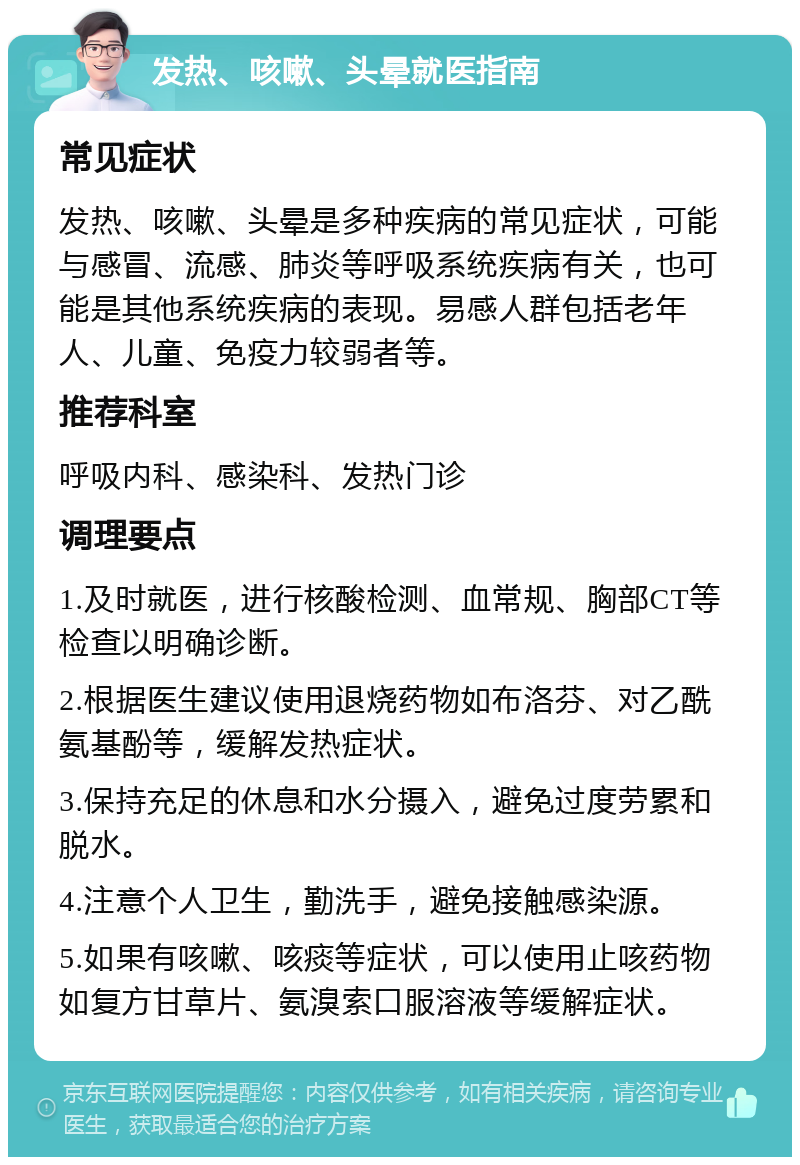 发热、咳嗽、头晕就医指南 常见症状 发热、咳嗽、头晕是多种疾病的常见症状，可能与感冒、流感、肺炎等呼吸系统疾病有关，也可能是其他系统疾病的表现。易感人群包括老年人、儿童、免疫力较弱者等。 推荐科室 呼吸内科、感染科、发热门诊 调理要点 1.及时就医，进行核酸检测、血常规、胸部CT等检查以明确诊断。 2.根据医生建议使用退烧药物如布洛芬、对乙酰氨基酚等，缓解发热症状。 3.保持充足的休息和水分摄入，避免过度劳累和脱水。 4.注意个人卫生，勤洗手，避免接触感染源。 5.如果有咳嗽、咳痰等症状，可以使用止咳药物如复方甘草片、氨溴索口服溶液等缓解症状。