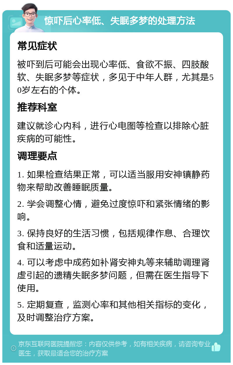 惊吓后心率低、失眠多梦的处理方法 常见症状 被吓到后可能会出现心率低、食欲不振、四肢酸软、失眠多梦等症状，多见于中年人群，尤其是50岁左右的个体。 推荐科室 建议就诊心内科，进行心电图等检查以排除心脏疾病的可能性。 调理要点 1. 如果检查结果正常，可以适当服用安神镇静药物来帮助改善睡眠质量。 2. 学会调整心情，避免过度惊吓和紧张情绪的影响。 3. 保持良好的生活习惯，包括规律作息、合理饮食和适量运动。 4. 可以考虑中成药如补肾安神丸等来辅助调理肾虚引起的遗精失眠多梦问题，但需在医生指导下使用。 5. 定期复查，监测心率和其他相关指标的变化，及时调整治疗方案。