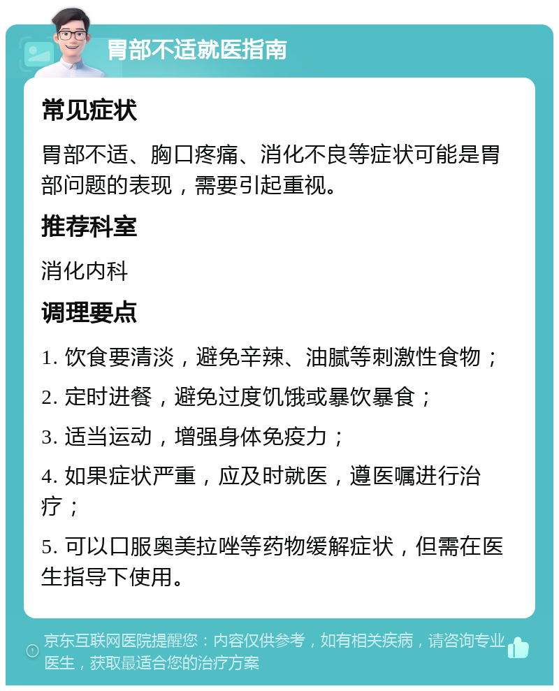 胃部不适就医指南 常见症状 胃部不适、胸口疼痛、消化不良等症状可能是胃部问题的表现，需要引起重视。 推荐科室 消化内科 调理要点 1. 饮食要清淡，避免辛辣、油腻等刺激性食物； 2. 定时进餐，避免过度饥饿或暴饮暴食； 3. 适当运动，增强身体免疫力； 4. 如果症状严重，应及时就医，遵医嘱进行治疗； 5. 可以口服奥美拉唑等药物缓解症状，但需在医生指导下使用。