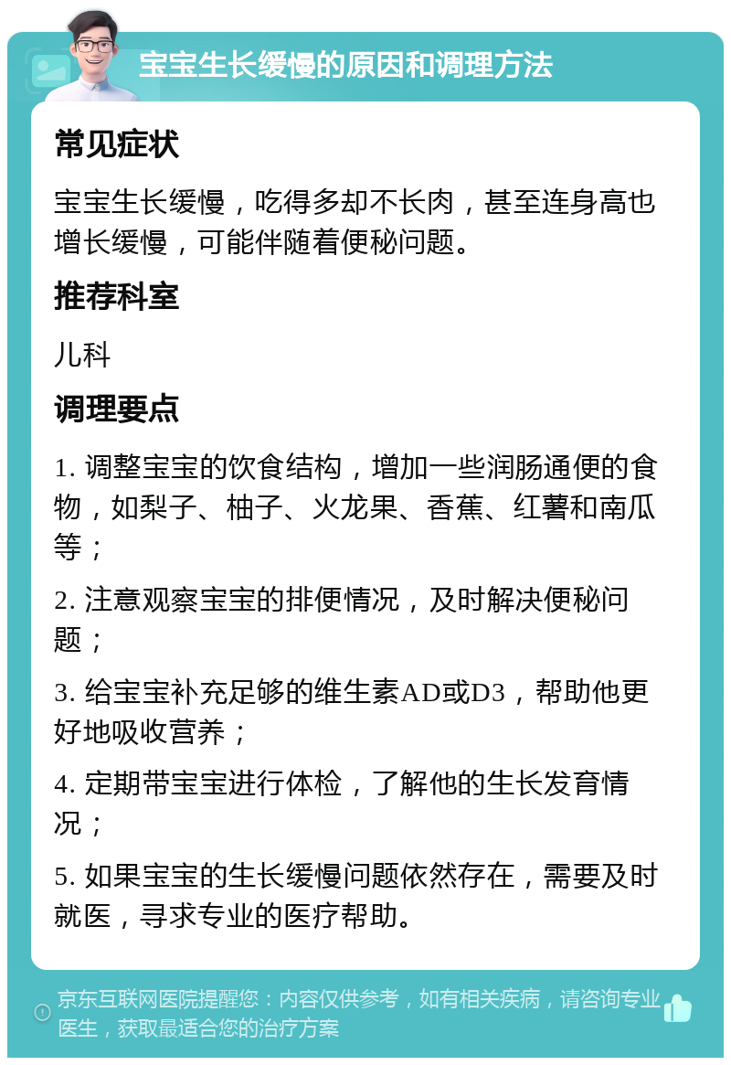 宝宝生长缓慢的原因和调理方法 常见症状 宝宝生长缓慢，吃得多却不长肉，甚至连身高也增长缓慢，可能伴随着便秘问题。 推荐科室 儿科 调理要点 1. 调整宝宝的饮食结构，增加一些润肠通便的食物，如梨子、柚子、火龙果、香蕉、红薯和南瓜等； 2. 注意观察宝宝的排便情况，及时解决便秘问题； 3. 给宝宝补充足够的维生素AD或D3，帮助他更好地吸收营养； 4. 定期带宝宝进行体检，了解他的生长发育情况； 5. 如果宝宝的生长缓慢问题依然存在，需要及时就医，寻求专业的医疗帮助。