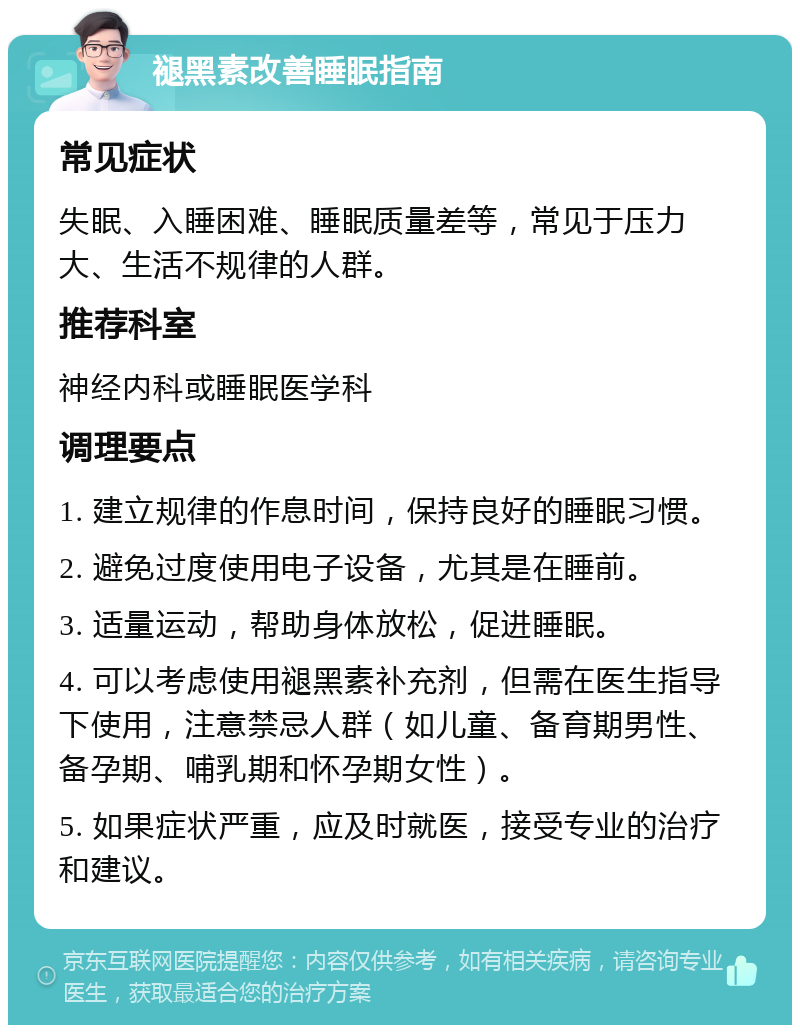 褪黑素改善睡眠指南 常见症状 失眠、入睡困难、睡眠质量差等，常见于压力大、生活不规律的人群。 推荐科室 神经内科或睡眠医学科 调理要点 1. 建立规律的作息时间，保持良好的睡眠习惯。 2. 避免过度使用电子设备，尤其是在睡前。 3. 适量运动，帮助身体放松，促进睡眠。 4. 可以考虑使用褪黑素补充剂，但需在医生指导下使用，注意禁忌人群（如儿童、备育期男性、备孕期、哺乳期和怀孕期女性）。 5. 如果症状严重，应及时就医，接受专业的治疗和建议。