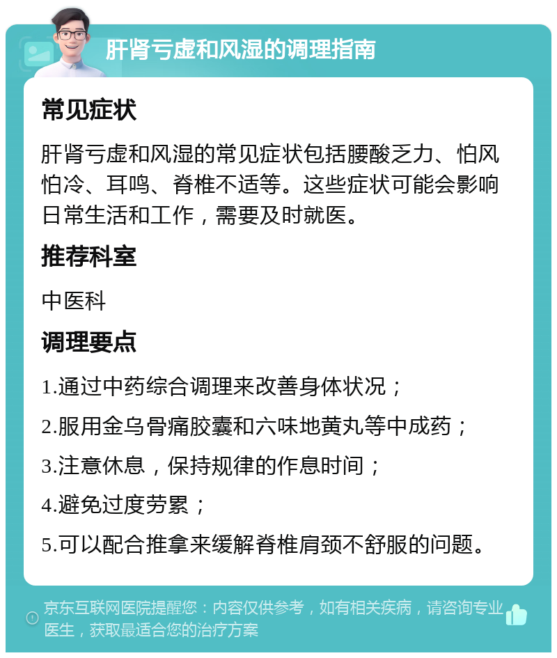 肝肾亏虚和风湿的调理指南 常见症状 肝肾亏虚和风湿的常见症状包括腰酸乏力、怕风怕冷、耳鸣、脊椎不适等。这些症状可能会影响日常生活和工作，需要及时就医。 推荐科室 中医科 调理要点 1.通过中药综合调理来改善身体状况； 2.服用金乌骨痛胶囊和六味地黄丸等中成药； 3.注意休息，保持规律的作息时间； 4.避免过度劳累； 5.可以配合推拿来缓解脊椎肩颈不舒服的问题。