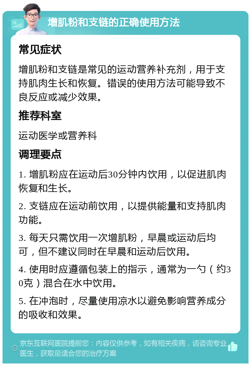 增肌粉和支链的正确使用方法 常见症状 增肌粉和支链是常见的运动营养补充剂，用于支持肌肉生长和恢复。错误的使用方法可能导致不良反应或减少效果。 推荐科室 运动医学或营养科 调理要点 1. 增肌粉应在运动后30分钟内饮用，以促进肌肉恢复和生长。 2. 支链应在运动前饮用，以提供能量和支持肌肉功能。 3. 每天只需饮用一次增肌粉，早晨或运动后均可，但不建议同时在早晨和运动后饮用。 4. 使用时应遵循包装上的指示，通常为一勺（约30克）混合在水中饮用。 5. 在冲泡时，尽量使用凉水以避免影响营养成分的吸收和效果。