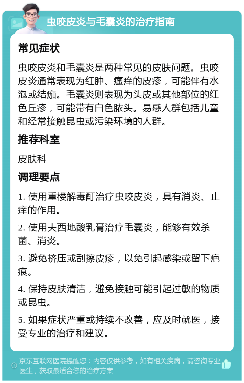 虫咬皮炎与毛囊炎的治疗指南 常见症状 虫咬皮炎和毛囊炎是两种常见的皮肤问题。虫咬皮炎通常表现为红肿、瘙痒的皮疹，可能伴有水泡或结痂。毛囊炎则表现为头皮或其他部位的红色丘疹，可能带有白色脓头。易感人群包括儿童和经常接触昆虫或污染环境的人群。 推荐科室 皮肤科 调理要点 1. 使用重楼解毒酊治疗虫咬皮炎，具有消炎、止痒的作用。 2. 使用夫西地酸乳膏治疗毛囊炎，能够有效杀菌、消炎。 3. 避免挤压或刮擦皮疹，以免引起感染或留下疤痕。 4. 保持皮肤清洁，避免接触可能引起过敏的物质或昆虫。 5. 如果症状严重或持续不改善，应及时就医，接受专业的治疗和建议。