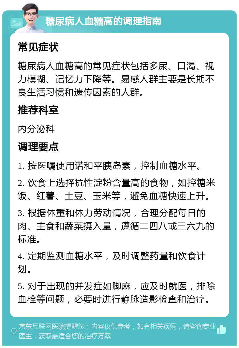 糖尿病人血糖高的调理指南 常见症状 糖尿病人血糖高的常见症状包括多尿、口渴、视力模糊、记忆力下降等。易感人群主要是长期不良生活习惯和遗传因素的人群。 推荐科室 内分泌科 调理要点 1. 按医嘱使用诺和平胰岛素，控制血糖水平。 2. 饮食上选择抗性淀粉含量高的食物，如控糖米饭、红薯、土豆、玉米等，避免血糖快速上升。 3. 根据体重和体力劳动情况，合理分配每日的肉、主食和蔬菜摄入量，遵循二四八或三六九的标准。 4. 定期监测血糖水平，及时调整药量和饮食计划。 5. 对于出现的并发症如脚麻，应及时就医，排除血栓等问题，必要时进行静脉造影检查和治疗。