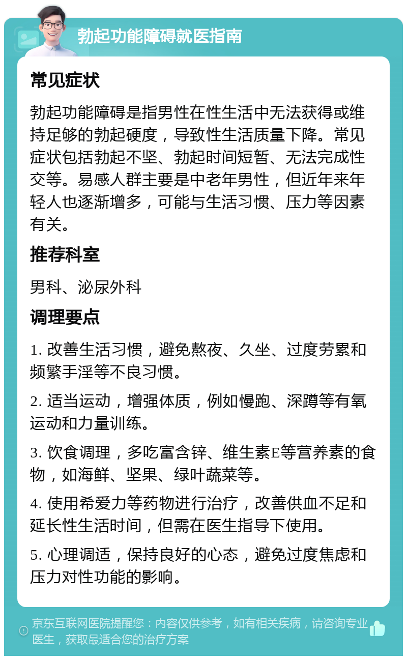 勃起功能障碍就医指南 常见症状 勃起功能障碍是指男性在性生活中无法获得或维持足够的勃起硬度，导致性生活质量下降。常见症状包括勃起不坚、勃起时间短暂、无法完成性交等。易感人群主要是中老年男性，但近年来年轻人也逐渐增多，可能与生活习惯、压力等因素有关。 推荐科室 男科、泌尿外科 调理要点 1. 改善生活习惯，避免熬夜、久坐、过度劳累和频繁手淫等不良习惯。 2. 适当运动，增强体质，例如慢跑、深蹲等有氧运动和力量训练。 3. 饮食调理，多吃富含锌、维生素E等营养素的食物，如海鲜、坚果、绿叶蔬菜等。 4. 使用希爱力等药物进行治疗，改善供血不足和延长性生活时间，但需在医生指导下使用。 5. 心理调适，保持良好的心态，避免过度焦虑和压力对性功能的影响。