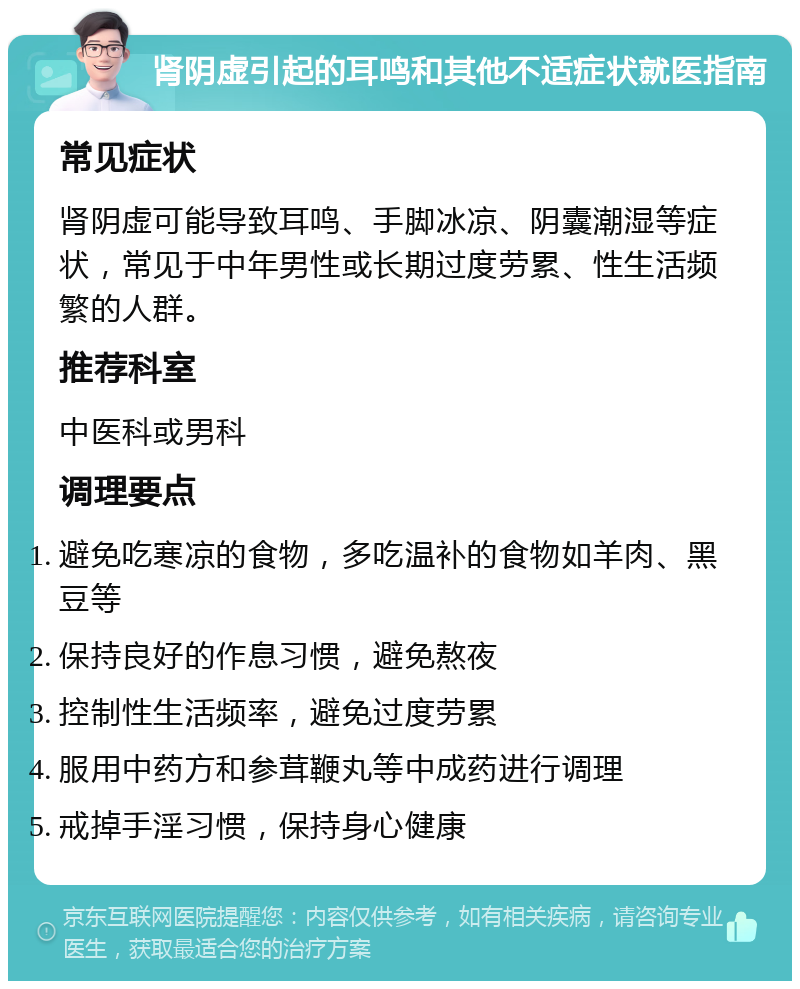 肾阴虚引起的耳鸣和其他不适症状就医指南 常见症状 肾阴虚可能导致耳鸣、手脚冰凉、阴囊潮湿等症状，常见于中年男性或长期过度劳累、性生活频繁的人群。 推荐科室 中医科或男科 调理要点 避免吃寒凉的食物，多吃温补的食物如羊肉、黑豆等 保持良好的作息习惯，避免熬夜 控制性生活频率，避免过度劳累 服用中药方和参茸鞭丸等中成药进行调理 戒掉手淫习惯，保持身心健康