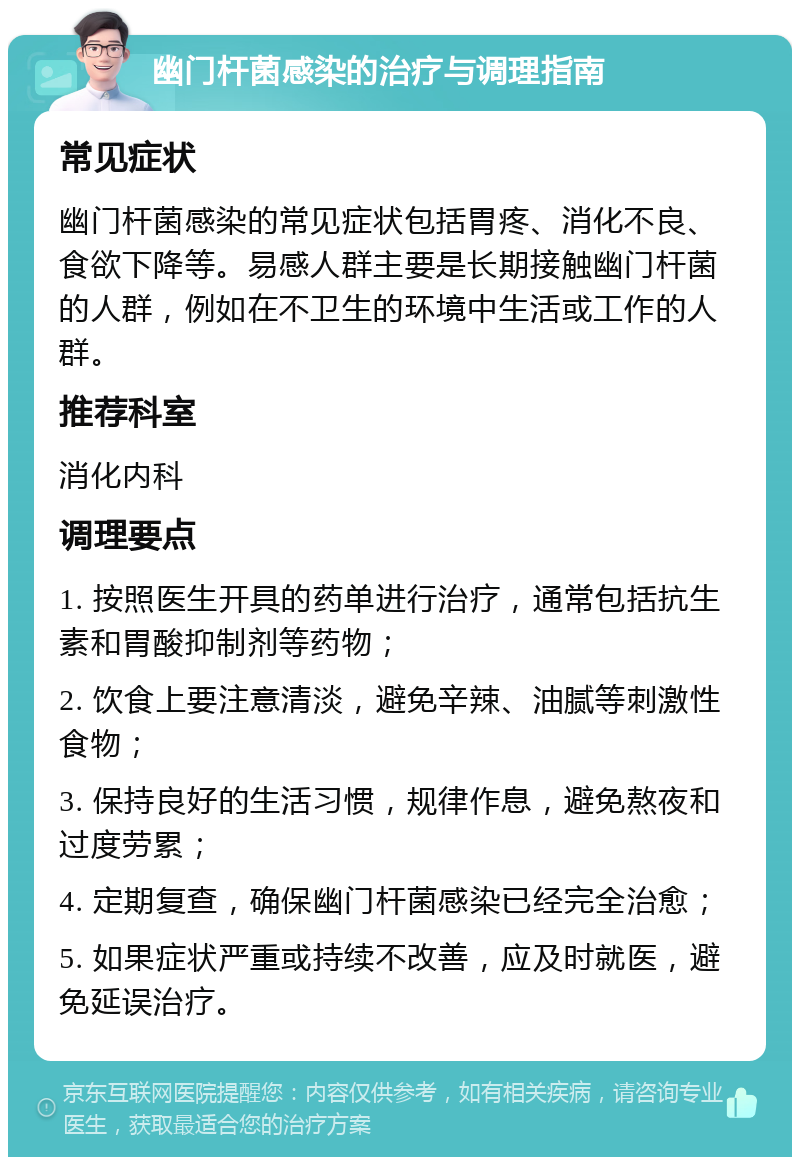 幽门杆菌感染的治疗与调理指南 常见症状 幽门杆菌感染的常见症状包括胃疼、消化不良、食欲下降等。易感人群主要是长期接触幽门杆菌的人群，例如在不卫生的环境中生活或工作的人群。 推荐科室 消化内科 调理要点 1. 按照医生开具的药单进行治疗，通常包括抗生素和胃酸抑制剂等药物； 2. 饮食上要注意清淡，避免辛辣、油腻等刺激性食物； 3. 保持良好的生活习惯，规律作息，避免熬夜和过度劳累； 4. 定期复查，确保幽门杆菌感染已经完全治愈； 5. 如果症状严重或持续不改善，应及时就医，避免延误治疗。