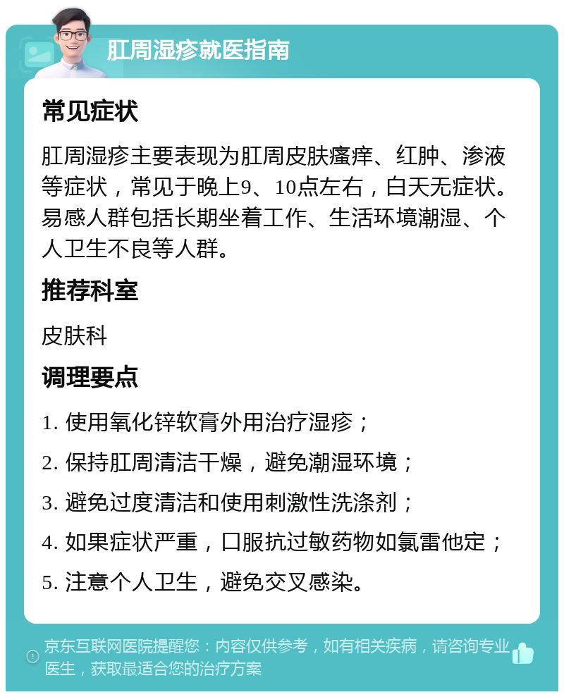 肛周湿疹就医指南 常见症状 肛周湿疹主要表现为肛周皮肤瘙痒、红肿、渗液等症状，常见于晚上9、10点左右，白天无症状。易感人群包括长期坐着工作、生活环境潮湿、个人卫生不良等人群。 推荐科室 皮肤科 调理要点 1. 使用氧化锌软膏外用治疗湿疹； 2. 保持肛周清洁干燥，避免潮湿环境； 3. 避免过度清洁和使用刺激性洗涤剂； 4. 如果症状严重，口服抗过敏药物如氯雷他定； 5. 注意个人卫生，避免交叉感染。