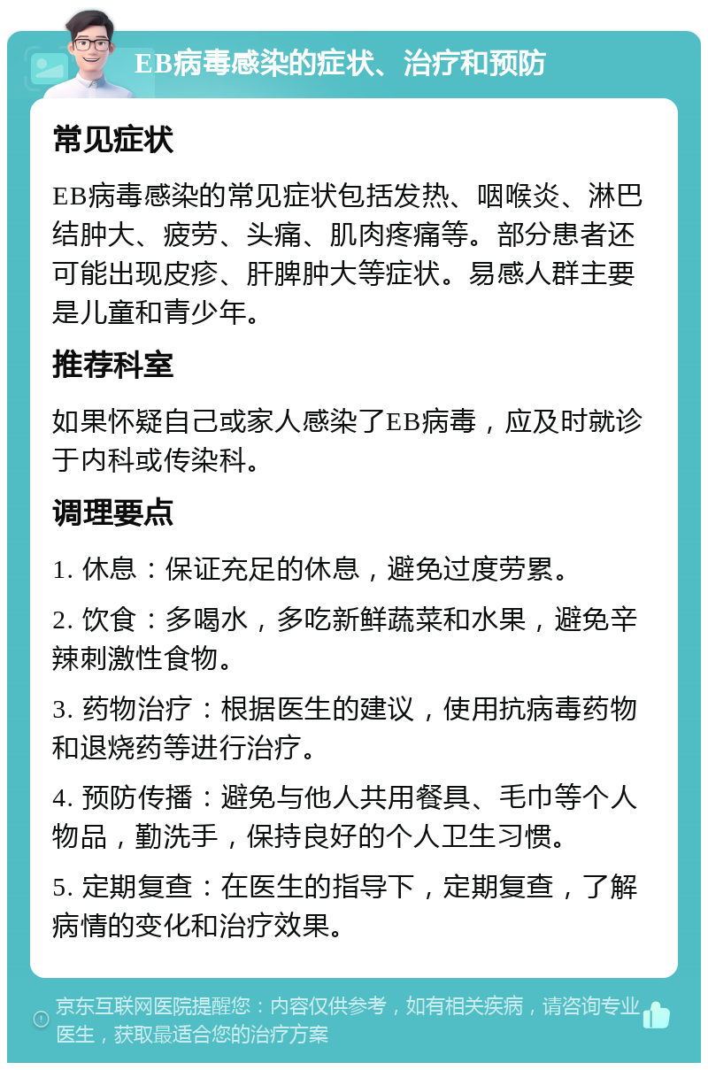 EB病毒感染的症状、治疗和预防 常见症状 EB病毒感染的常见症状包括发热、咽喉炎、淋巴结肿大、疲劳、头痛、肌肉疼痛等。部分患者还可能出现皮疹、肝脾肿大等症状。易感人群主要是儿童和青少年。 推荐科室 如果怀疑自己或家人感染了EB病毒，应及时就诊于内科或传染科。 调理要点 1. 休息：保证充足的休息，避免过度劳累。 2. 饮食：多喝水，多吃新鲜蔬菜和水果，避免辛辣刺激性食物。 3. 药物治疗：根据医生的建议，使用抗病毒药物和退烧药等进行治疗。 4. 预防传播：避免与他人共用餐具、毛巾等个人物品，勤洗手，保持良好的个人卫生习惯。 5. 定期复查：在医生的指导下，定期复查，了解病情的变化和治疗效果。