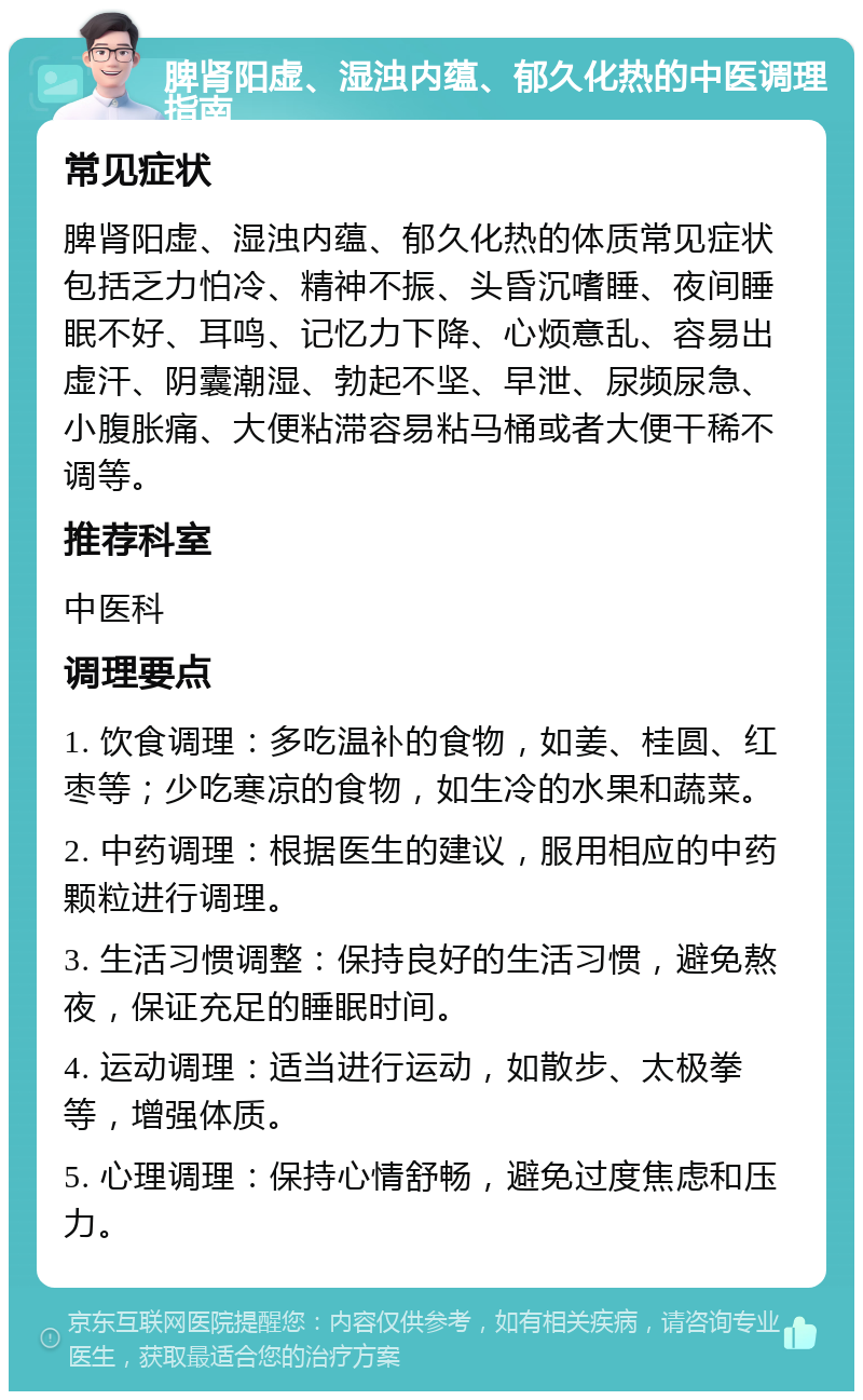 脾肾阳虚、湿浊内蕴、郁久化热的中医调理指南 常见症状 脾肾阳虚、湿浊内蕴、郁久化热的体质常见症状包括乏力怕冷、精神不振、头昏沉嗜睡、夜间睡眠不好、耳鸣、记忆力下降、心烦意乱、容易出虚汗、阴囊潮湿、勃起不坚、早泄、尿频尿急、小腹胀痛、大便粘滞容易粘马桶或者大便干稀不调等。 推荐科室 中医科 调理要点 1. 饮食调理：多吃温补的食物，如姜、桂圆、红枣等；少吃寒凉的食物，如生冷的水果和蔬菜。 2. 中药调理：根据医生的建议，服用相应的中药颗粒进行调理。 3. 生活习惯调整：保持良好的生活习惯，避免熬夜，保证充足的睡眠时间。 4. 运动调理：适当进行运动，如散步、太极拳等，增强体质。 5. 心理调理：保持心情舒畅，避免过度焦虑和压力。