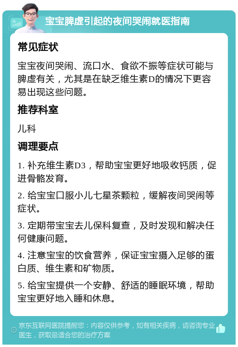 宝宝脾虚引起的夜间哭闹就医指南 常见症状 宝宝夜间哭闹、流口水、食欲不振等症状可能与脾虚有关，尤其是在缺乏维生素D的情况下更容易出现这些问题。 推荐科室 儿科 调理要点 1. 补充维生素D3，帮助宝宝更好地吸收钙质，促进骨骼发育。 2. 给宝宝口服小儿七星茶颗粒，缓解夜间哭闹等症状。 3. 定期带宝宝去儿保科复查，及时发现和解决任何健康问题。 4. 注意宝宝的饮食营养，保证宝宝摄入足够的蛋白质、维生素和矿物质。 5. 给宝宝提供一个安静、舒适的睡眠环境，帮助宝宝更好地入睡和休息。