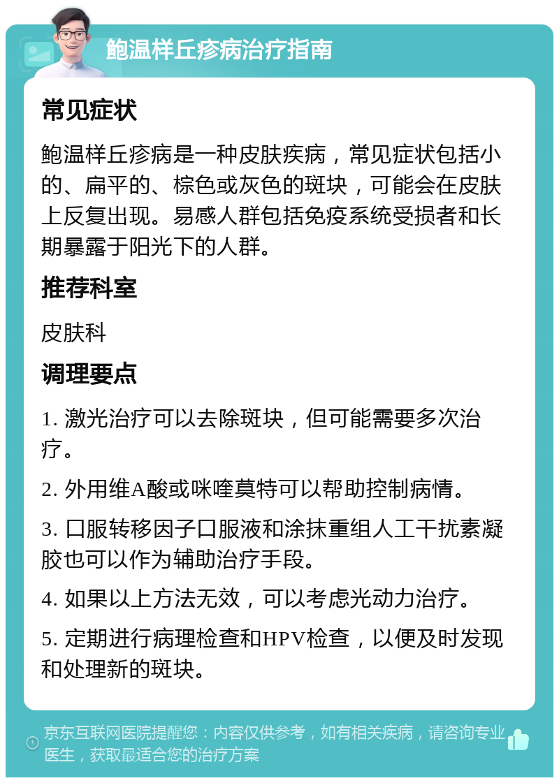 鲍温样丘疹病治疗指南 常见症状 鲍温样丘疹病是一种皮肤疾病，常见症状包括小的、扁平的、棕色或灰色的斑块，可能会在皮肤上反复出现。易感人群包括免疫系统受损者和长期暴露于阳光下的人群。 推荐科室 皮肤科 调理要点 1. 激光治疗可以去除斑块，但可能需要多次治疗。 2. 外用维A酸或咪喹莫特可以帮助控制病情。 3. 口服转移因子口服液和涂抹重组人工干扰素凝胶也可以作为辅助治疗手段。 4. 如果以上方法无效，可以考虑光动力治疗。 5. 定期进行病理检查和HPV检查，以便及时发现和处理新的斑块。