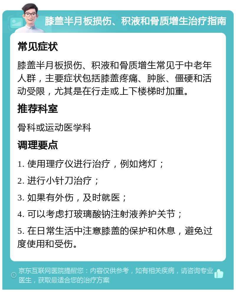 膝盖半月板损伤、积液和骨质增生治疗指南 常见症状 膝盖半月板损伤、积液和骨质增生常见于中老年人群，主要症状包括膝盖疼痛、肿胀、僵硬和活动受限，尤其是在行走或上下楼梯时加重。 推荐科室 骨科或运动医学科 调理要点 1. 使用理疗仪进行治疗，例如烤灯； 2. 进行小针刀治疗； 3. 如果有外伤，及时就医； 4. 可以考虑打玻璃酸钠注射液养护关节； 5. 在日常生活中注意膝盖的保护和休息，避免过度使用和受伤。