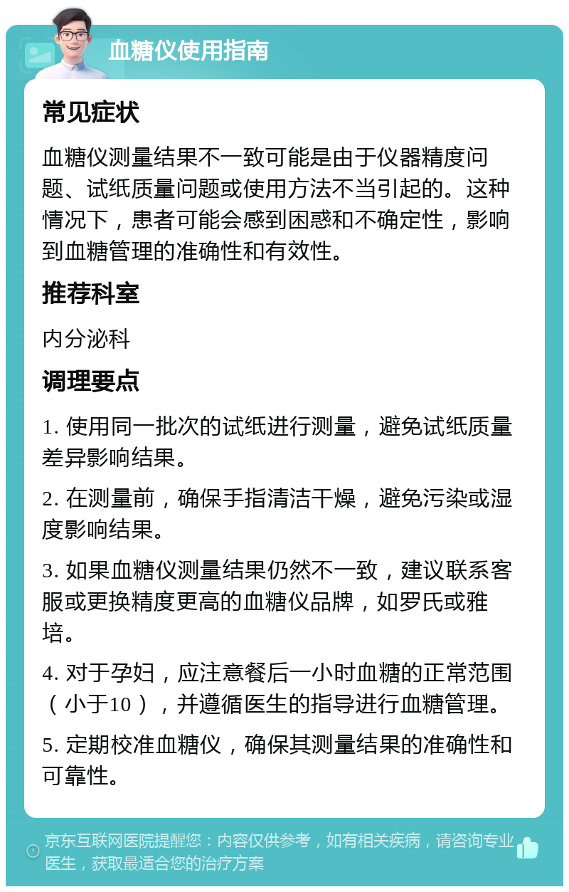 血糖仪使用指南 常见症状 血糖仪测量结果不一致可能是由于仪器精度问题、试纸质量问题或使用方法不当引起的。这种情况下，患者可能会感到困惑和不确定性，影响到血糖管理的准确性和有效性。 推荐科室 内分泌科 调理要点 1. 使用同一批次的试纸进行测量，避免试纸质量差异影响结果。 2. 在测量前，确保手指清洁干燥，避免污染或湿度影响结果。 3. 如果血糖仪测量结果仍然不一致，建议联系客服或更换精度更高的血糖仪品牌，如罗氏或雅培。 4. 对于孕妇，应注意餐后一小时血糖的正常范围（小于10），并遵循医生的指导进行血糖管理。 5. 定期校准血糖仪，确保其测量结果的准确性和可靠性。