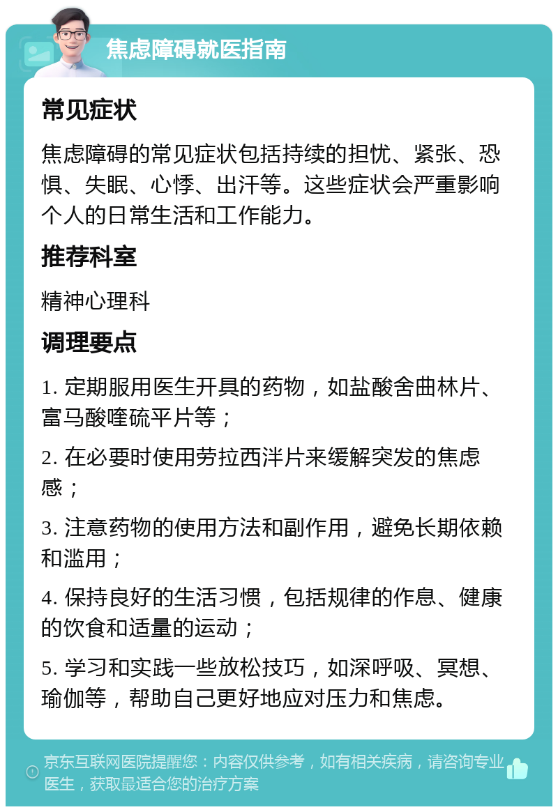 焦虑障碍就医指南 常见症状 焦虑障碍的常见症状包括持续的担忧、紧张、恐惧、失眠、心悸、出汗等。这些症状会严重影响个人的日常生活和工作能力。 推荐科室 精神心理科 调理要点 1. 定期服用医生开具的药物，如盐酸舍曲林片、富马酸喹硫平片等； 2. 在必要时使用劳拉西泮片来缓解突发的焦虑感； 3. 注意药物的使用方法和副作用，避免长期依赖和滥用； 4. 保持良好的生活习惯，包括规律的作息、健康的饮食和适量的运动； 5. 学习和实践一些放松技巧，如深呼吸、冥想、瑜伽等，帮助自己更好地应对压力和焦虑。