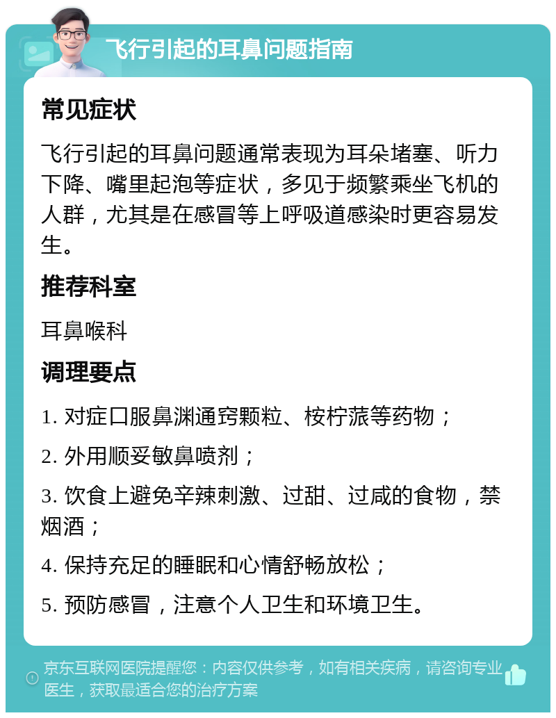 飞行引起的耳鼻问题指南 常见症状 飞行引起的耳鼻问题通常表现为耳朵堵塞、听力下降、嘴里起泡等症状，多见于频繁乘坐飞机的人群，尤其是在感冒等上呼吸道感染时更容易发生。 推荐科室 耳鼻喉科 调理要点 1. 对症口服鼻渊通窍颗粒、桉柠蒎等药物； 2. 外用顺妥敏鼻喷剂； 3. 饮食上避免辛辣刺激、过甜、过咸的食物，禁烟酒； 4. 保持充足的睡眠和心情舒畅放松； 5. 预防感冒，注意个人卫生和环境卫生。