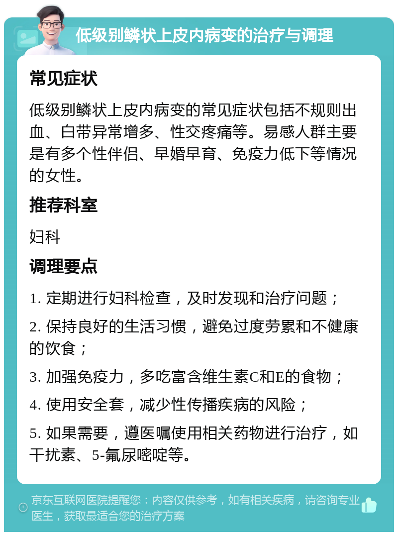 低级别鳞状上皮内病变的治疗与调理 常见症状 低级别鳞状上皮内病变的常见症状包括不规则出血、白带异常增多、性交疼痛等。易感人群主要是有多个性伴侣、早婚早育、免疫力低下等情况的女性。 推荐科室 妇科 调理要点 1. 定期进行妇科检查，及时发现和治疗问题； 2. 保持良好的生活习惯，避免过度劳累和不健康的饮食； 3. 加强免疫力，多吃富含维生素C和E的食物； 4. 使用安全套，减少性传播疾病的风险； 5. 如果需要，遵医嘱使用相关药物进行治疗，如干扰素、5-氟尿嘧啶等。