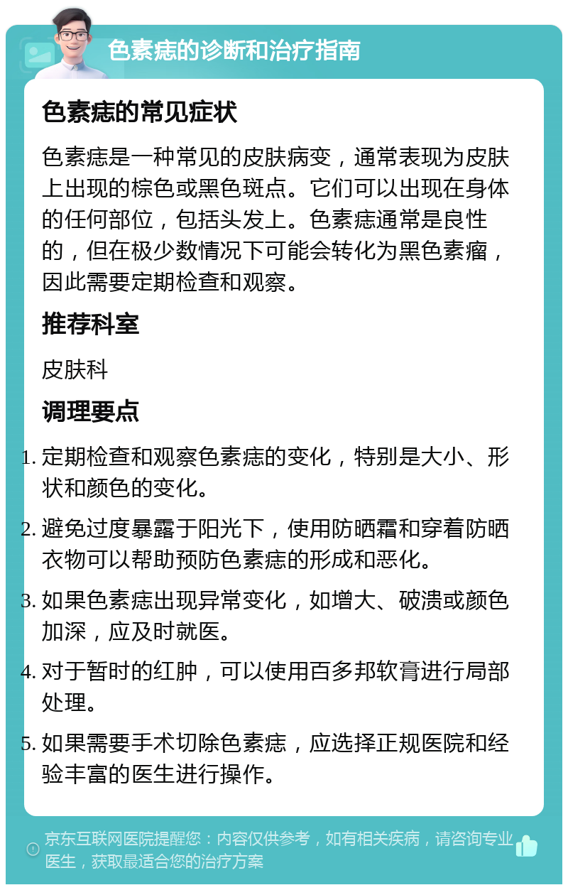 色素痣的诊断和治疗指南 色素痣的常见症状 色素痣是一种常见的皮肤病变，通常表现为皮肤上出现的棕色或黑色斑点。它们可以出现在身体的任何部位，包括头发上。色素痣通常是良性的，但在极少数情况下可能会转化为黑色素瘤，因此需要定期检查和观察。 推荐科室 皮肤科 调理要点 定期检查和观察色素痣的变化，特别是大小、形状和颜色的变化。 避免过度暴露于阳光下，使用防晒霜和穿着防晒衣物可以帮助预防色素痣的形成和恶化。 如果色素痣出现异常变化，如增大、破溃或颜色加深，应及时就医。 对于暂时的红肿，可以使用百多邦软膏进行局部处理。 如果需要手术切除色素痣，应选择正规医院和经验丰富的医生进行操作。