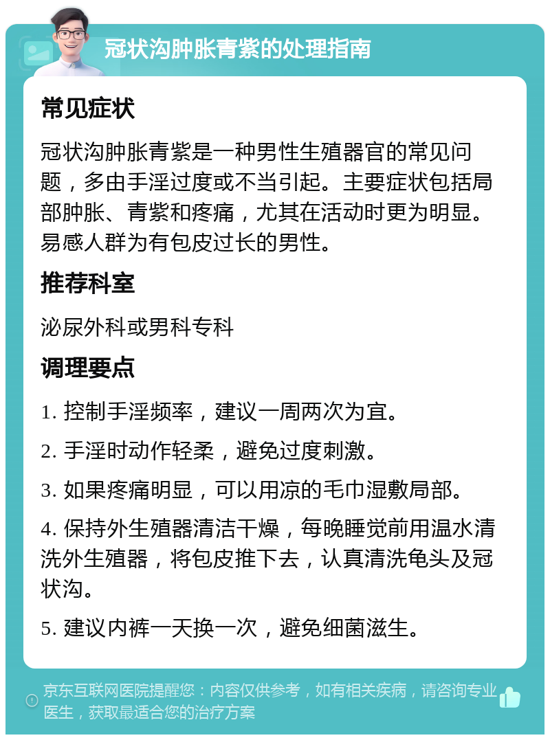 冠状沟肿胀青紫的处理指南 常见症状 冠状沟肿胀青紫是一种男性生殖器官的常见问题，多由手淫过度或不当引起。主要症状包括局部肿胀、青紫和疼痛，尤其在活动时更为明显。易感人群为有包皮过长的男性。 推荐科室 泌尿外科或男科专科 调理要点 1. 控制手淫频率，建议一周两次为宜。 2. 手淫时动作轻柔，避免过度刺激。 3. 如果疼痛明显，可以用凉的毛巾湿敷局部。 4. 保持外生殖器清洁干燥，每晚睡觉前用温水清洗外生殖器，将包皮推下去，认真清洗龟头及冠状沟。 5. 建议内裤一天换一次，避免细菌滋生。