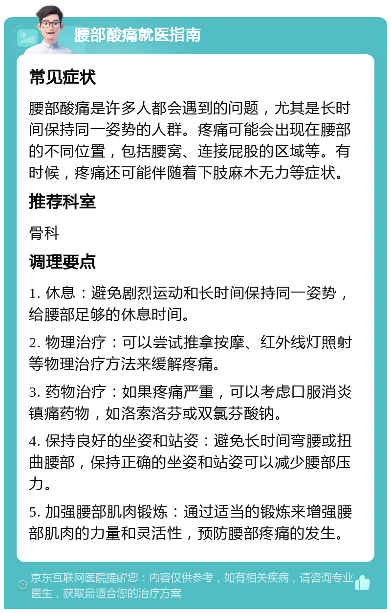 腰部酸痛就医指南 常见症状 腰部酸痛是许多人都会遇到的问题，尤其是长时间保持同一姿势的人群。疼痛可能会出现在腰部的不同位置，包括腰窝、连接屁股的区域等。有时候，疼痛还可能伴随着下肢麻木无力等症状。 推荐科室 骨科 调理要点 1. 休息：避免剧烈运动和长时间保持同一姿势，给腰部足够的休息时间。 2. 物理治疗：可以尝试推拿按摩、红外线灯照射等物理治疗方法来缓解疼痛。 3. 药物治疗：如果疼痛严重，可以考虑口服消炎镇痛药物，如洛索洛芬或双氯芬酸钠。 4. 保持良好的坐姿和站姿：避免长时间弯腰或扭曲腰部，保持正确的坐姿和站姿可以减少腰部压力。 5. 加强腰部肌肉锻炼：通过适当的锻炼来增强腰部肌肉的力量和灵活性，预防腰部疼痛的发生。