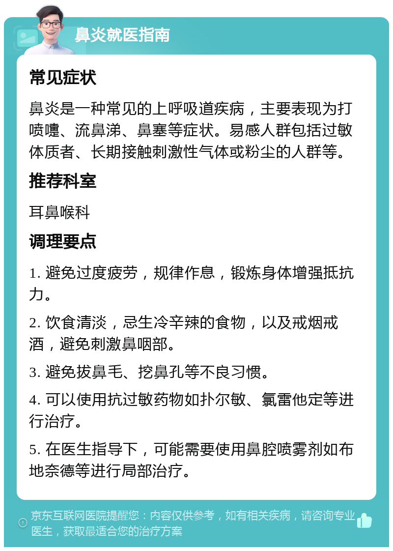 鼻炎就医指南 常见症状 鼻炎是一种常见的上呼吸道疾病，主要表现为打喷嚏、流鼻涕、鼻塞等症状。易感人群包括过敏体质者、长期接触刺激性气体或粉尘的人群等。 推荐科室 耳鼻喉科 调理要点 1. 避免过度疲劳，规律作息，锻炼身体增强抵抗力。 2. 饮食清淡，忌生冷辛辣的食物，以及戒烟戒酒，避免刺激鼻咽部。 3. 避免拔鼻毛、挖鼻孔等不良习惯。 4. 可以使用抗过敏药物如扑尔敏、氯雷他定等进行治疗。 5. 在医生指导下，可能需要使用鼻腔喷雾剂如布地奈德等进行局部治疗。