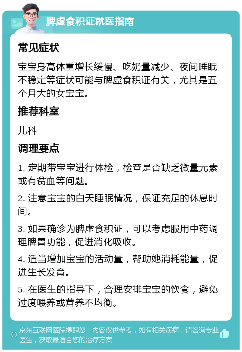 脾虚食积证就医指南 常见症状 宝宝身高体重增长缓慢、吃奶量减少、夜间睡眠不稳定等症状可能与脾虚食积证有关，尤其是五个月大的女宝宝。 推荐科室 儿科 调理要点 1. 定期带宝宝进行体检，检查是否缺乏微量元素或有贫血等问题。 2. 注意宝宝的白天睡眠情况，保证充足的休息时间。 3. 如果确诊为脾虚食积证，可以考虑服用中药调理脾胃功能，促进消化吸收。 4. 适当增加宝宝的活动量，帮助她消耗能量，促进生长发育。 5. 在医生的指导下，合理安排宝宝的饮食，避免过度喂养或营养不均衡。