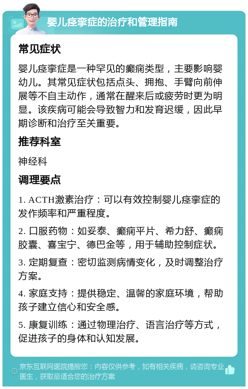 婴儿痉挛症的治疗和管理指南 常见症状 婴儿痉挛症是一种罕见的癫痫类型，主要影响婴幼儿。其常见症状包括点头、拥抱、手臂向前伸展等不自主动作，通常在醒来后或疲劳时更为明显。该疾病可能会导致智力和发育迟缓，因此早期诊断和治疗至关重要。 推荐科室 神经科 调理要点 1. ACTH激素治疗：可以有效控制婴儿痉挛症的发作频率和严重程度。 2. 口服药物：如妥泰、癫痫平片、希力舒、癫痫胶囊、喜宝宁、德巴金等，用于辅助控制症状。 3. 定期复查：密切监测病情变化，及时调整治疗方案。 4. 家庭支持：提供稳定、温馨的家庭环境，帮助孩子建立信心和安全感。 5. 康复训练：通过物理治疗、语言治疗等方式，促进孩子的身体和认知发展。