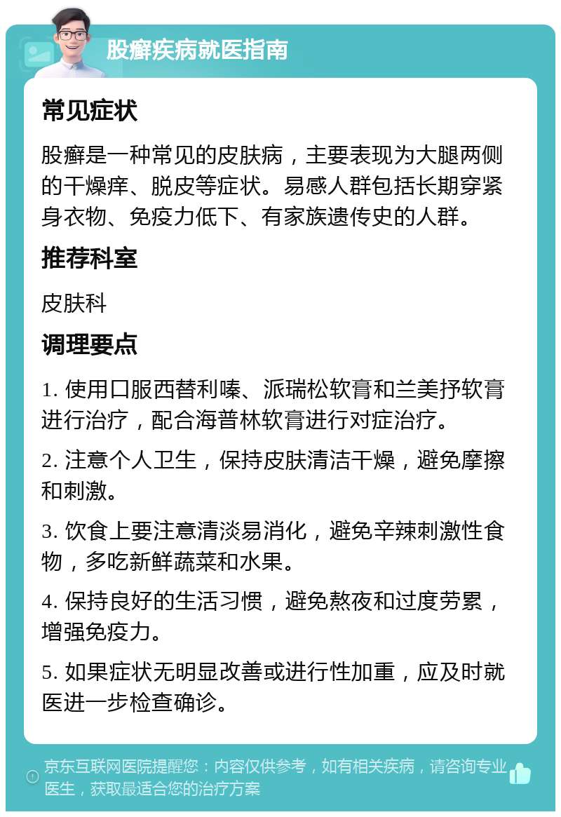 股癣疾病就医指南 常见症状 股癣是一种常见的皮肤病，主要表现为大腿两侧的干燥痒、脱皮等症状。易感人群包括长期穿紧身衣物、免疫力低下、有家族遗传史的人群。 推荐科室 皮肤科 调理要点 1. 使用口服西替利嗪、派瑞松软膏和兰美抒软膏进行治疗，配合海普林软膏进行对症治疗。 2. 注意个人卫生，保持皮肤清洁干燥，避免摩擦和刺激。 3. 饮食上要注意清淡易消化，避免辛辣刺激性食物，多吃新鲜蔬菜和水果。 4. 保持良好的生活习惯，避免熬夜和过度劳累，增强免疫力。 5. 如果症状无明显改善或进行性加重，应及时就医进一步检查确诊。