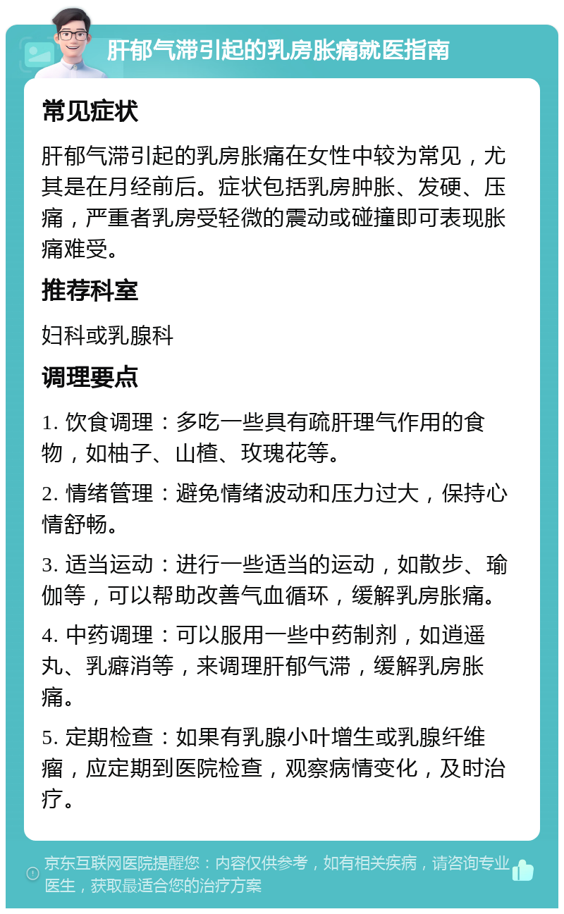 肝郁气滞引起的乳房胀痛就医指南 常见症状 肝郁气滞引起的乳房胀痛在女性中较为常见，尤其是在月经前后。症状包括乳房肿胀、发硬、压痛，严重者乳房受轻微的震动或碰撞即可表现胀痛难受。 推荐科室 妇科或乳腺科 调理要点 1. 饮食调理：多吃一些具有疏肝理气作用的食物，如柚子、山楂、玫瑰花等。 2. 情绪管理：避免情绪波动和压力过大，保持心情舒畅。 3. 适当运动：进行一些适当的运动，如散步、瑜伽等，可以帮助改善气血循环，缓解乳房胀痛。 4. 中药调理：可以服用一些中药制剂，如逍遥丸、乳癖消等，来调理肝郁气滞，缓解乳房胀痛。 5. 定期检查：如果有乳腺小叶增生或乳腺纤维瘤，应定期到医院检查，观察病情变化，及时治疗。