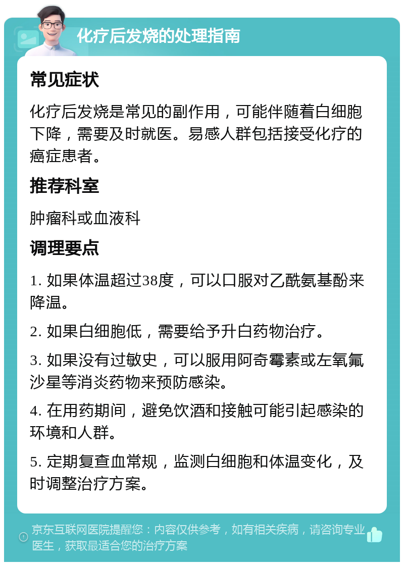 化疗后发烧的处理指南 常见症状 化疗后发烧是常见的副作用，可能伴随着白细胞下降，需要及时就医。易感人群包括接受化疗的癌症患者。 推荐科室 肿瘤科或血液科 调理要点 1. 如果体温超过38度，可以口服对乙酰氨基酚来降温。 2. 如果白细胞低，需要给予升白药物治疗。 3. 如果没有过敏史，可以服用阿奇霉素或左氧氟沙星等消炎药物来预防感染。 4. 在用药期间，避免饮酒和接触可能引起感染的环境和人群。 5. 定期复查血常规，监测白细胞和体温变化，及时调整治疗方案。