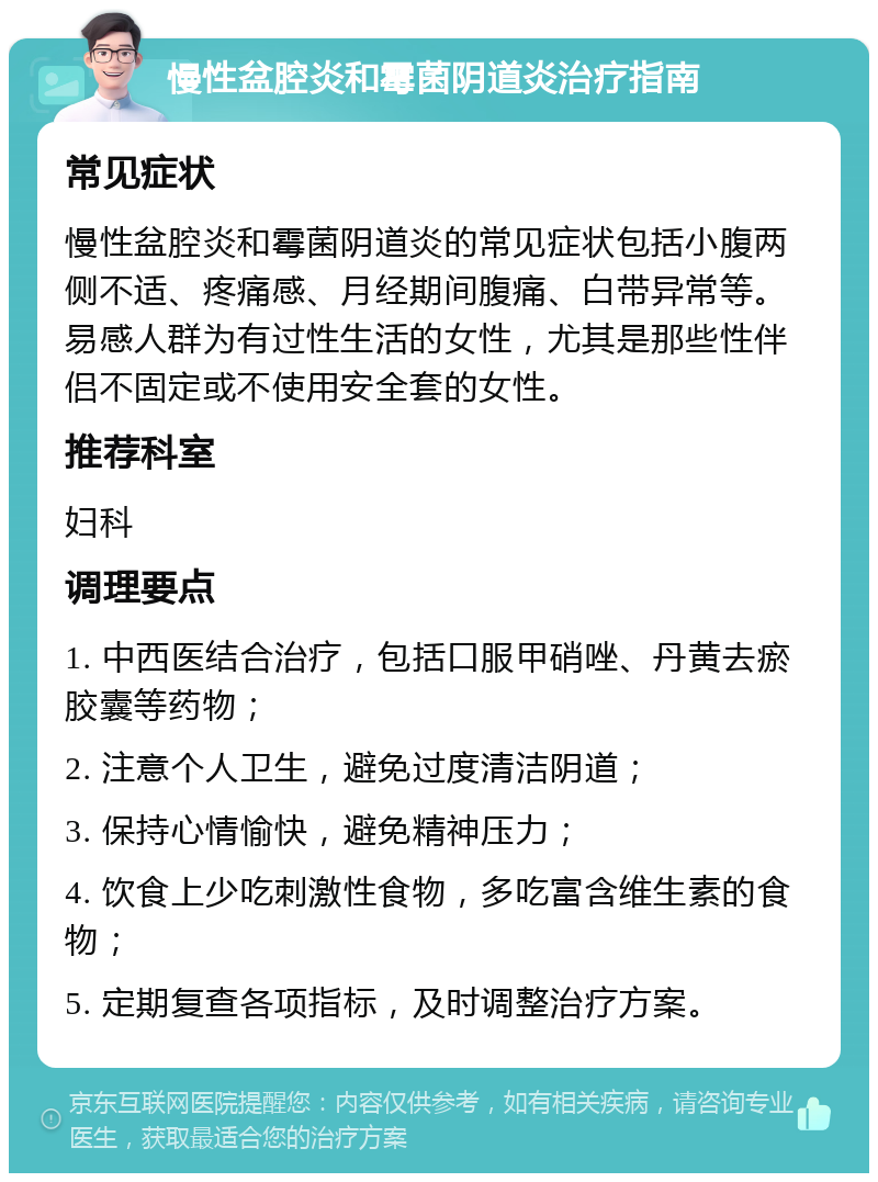 慢性盆腔炎和霉菌阴道炎治疗指南 常见症状 慢性盆腔炎和霉菌阴道炎的常见症状包括小腹两侧不适、疼痛感、月经期间腹痛、白带异常等。易感人群为有过性生活的女性，尤其是那些性伴侣不固定或不使用安全套的女性。 推荐科室 妇科 调理要点 1. 中西医结合治疗，包括口服甲硝唑、丹黄去瘀胶囊等药物； 2. 注意个人卫生，避免过度清洁阴道； 3. 保持心情愉快，避免精神压力； 4. 饮食上少吃刺激性食物，多吃富含维生素的食物； 5. 定期复查各项指标，及时调整治疗方案。