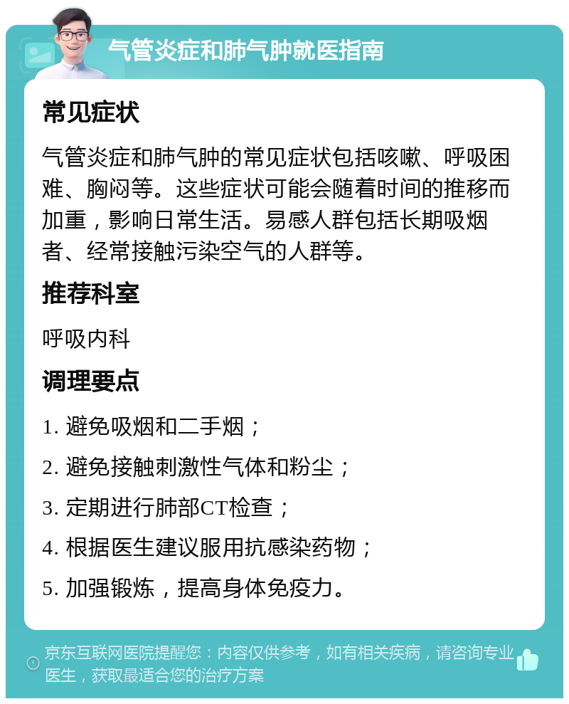 气管炎症和肺气肿就医指南 常见症状 气管炎症和肺气肿的常见症状包括咳嗽、呼吸困难、胸闷等。这些症状可能会随着时间的推移而加重，影响日常生活。易感人群包括长期吸烟者、经常接触污染空气的人群等。 推荐科室 呼吸内科 调理要点 1. 避免吸烟和二手烟； 2. 避免接触刺激性气体和粉尘； 3. 定期进行肺部CT检查； 4. 根据医生建议服用抗感染药物； 5. 加强锻炼，提高身体免疫力。