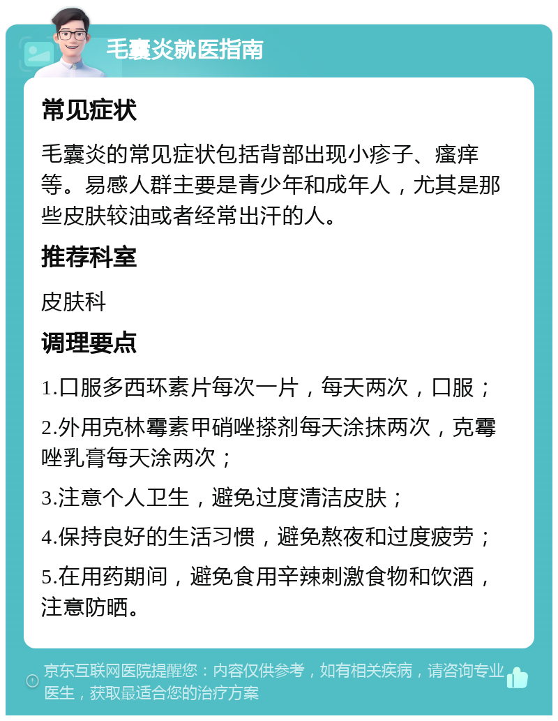 毛囊炎就医指南 常见症状 毛囊炎的常见症状包括背部出现小疹子、瘙痒等。易感人群主要是青少年和成年人，尤其是那些皮肤较油或者经常出汗的人。 推荐科室 皮肤科 调理要点 1.口服多西环素片每次一片，每天两次，口服； 2.外用克林霉素甲硝唑搽剂每天涂抹两次，克霉唑乳膏每天涂两次； 3.注意个人卫生，避免过度清洁皮肤； 4.保持良好的生活习惯，避免熬夜和过度疲劳； 5.在用药期间，避免食用辛辣刺激食物和饮酒，注意防晒。