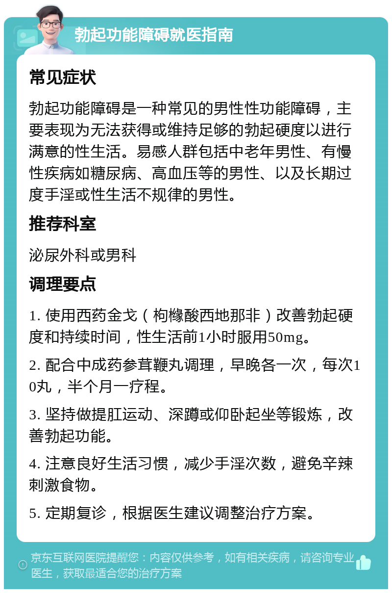 勃起功能障碍就医指南 常见症状 勃起功能障碍是一种常见的男性性功能障碍，主要表现为无法获得或维持足够的勃起硬度以进行满意的性生活。易感人群包括中老年男性、有慢性疾病如糖尿病、高血压等的男性、以及长期过度手淫或性生活不规律的男性。 推荐科室 泌尿外科或男科 调理要点 1. 使用西药金戈（枸橼酸西地那非）改善勃起硬度和持续时间，性生活前1小时服用50mg。 2. 配合中成药参茸鞭丸调理，早晚各一次，每次10丸，半个月一疗程。 3. 坚持做提肛运动、深蹲或仰卧起坐等锻炼，改善勃起功能。 4. 注意良好生活习惯，减少手淫次数，避免辛辣刺激食物。 5. 定期复诊，根据医生建议调整治疗方案。