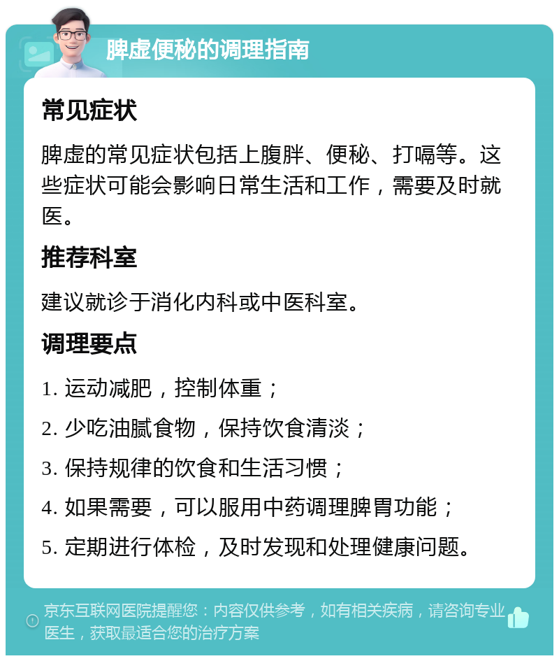 脾虚便秘的调理指南 常见症状 脾虚的常见症状包括上腹胖、便秘、打嗝等。这些症状可能会影响日常生活和工作，需要及时就医。 推荐科室 建议就诊于消化内科或中医科室。 调理要点 1. 运动减肥，控制体重； 2. 少吃油腻食物，保持饮食清淡； 3. 保持规律的饮食和生活习惯； 4. 如果需要，可以服用中药调理脾胃功能； 5. 定期进行体检，及时发现和处理健康问题。