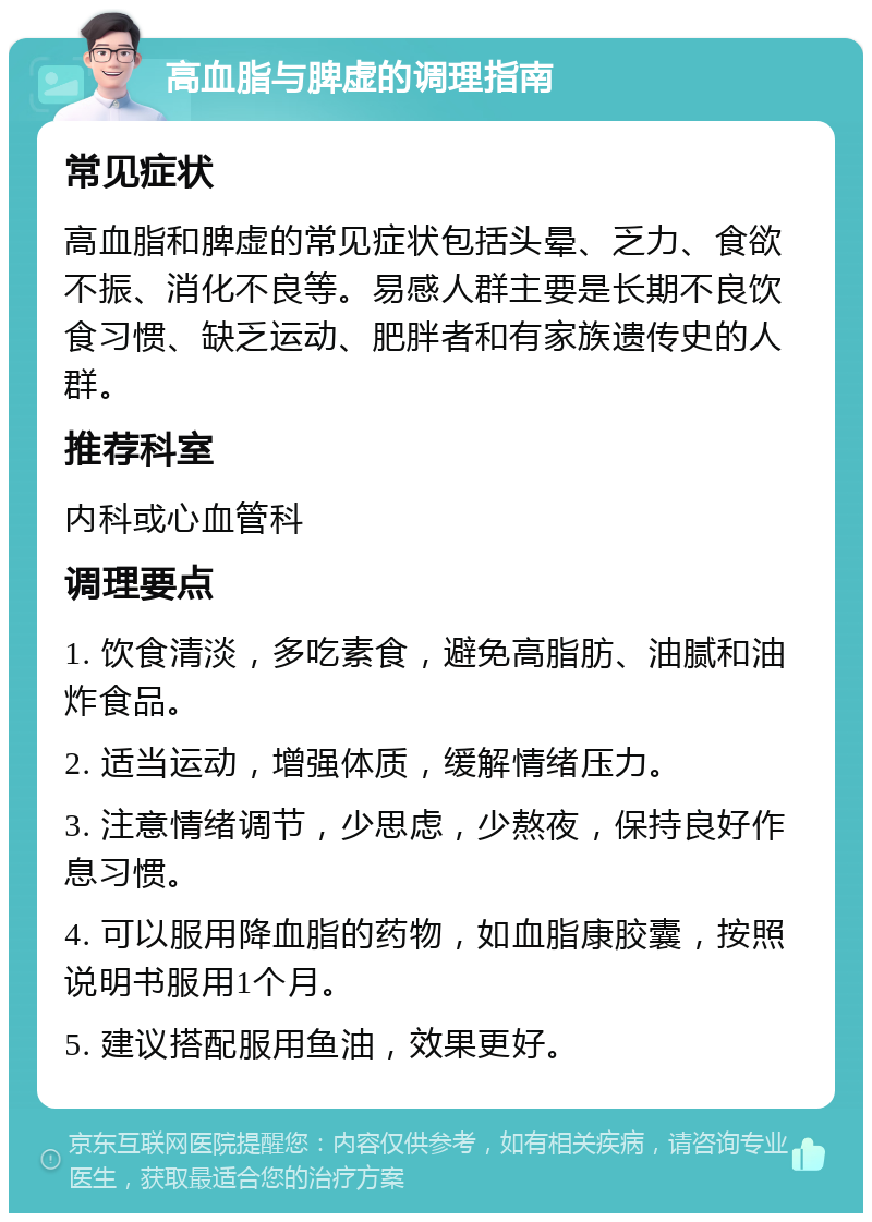 高血脂与脾虚的调理指南 常见症状 高血脂和脾虚的常见症状包括头晕、乏力、食欲不振、消化不良等。易感人群主要是长期不良饮食习惯、缺乏运动、肥胖者和有家族遗传史的人群。 推荐科室 内科或心血管科 调理要点 1. 饮食清淡，多吃素食，避免高脂肪、油腻和油炸食品。 2. 适当运动，增强体质，缓解情绪压力。 3. 注意情绪调节，少思虑，少熬夜，保持良好作息习惯。 4. 可以服用降血脂的药物，如血脂康胶囊，按照说明书服用1个月。 5. 建议搭配服用鱼油，效果更好。