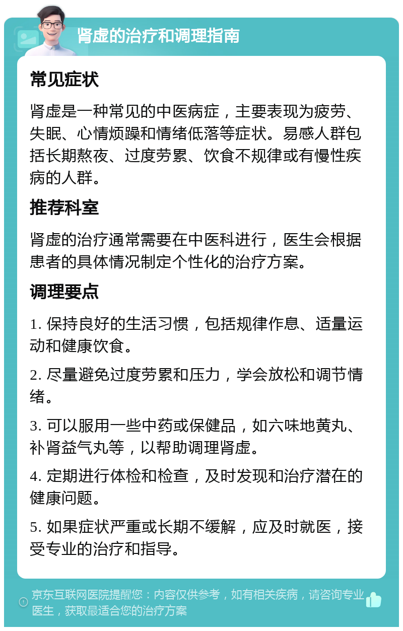 肾虚的治疗和调理指南 常见症状 肾虚是一种常见的中医病症，主要表现为疲劳、失眠、心情烦躁和情绪低落等症状。易感人群包括长期熬夜、过度劳累、饮食不规律或有慢性疾病的人群。 推荐科室 肾虚的治疗通常需要在中医科进行，医生会根据患者的具体情况制定个性化的治疗方案。 调理要点 1. 保持良好的生活习惯，包括规律作息、适量运动和健康饮食。 2. 尽量避免过度劳累和压力，学会放松和调节情绪。 3. 可以服用一些中药或保健品，如六味地黄丸、补肾益气丸等，以帮助调理肾虚。 4. 定期进行体检和检查，及时发现和治疗潜在的健康问题。 5. 如果症状严重或长期不缓解，应及时就医，接受专业的治疗和指导。